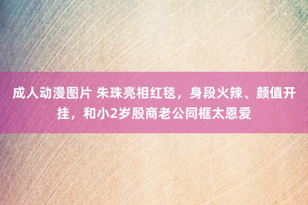 成人动漫图片 朱珠亮相红毯，身段火辣、颜值开挂，和小2岁殷商老公同框太恩爱