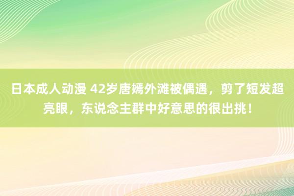 日本成人动漫 42岁唐嫣外滩被偶遇，剪了短发超亮眼，东说念主群中好意思的很出挑！