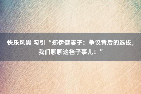 快乐风男 勾引 “郑伊健妻子：争议背后的选拔，我们聊聊这档子事儿！”