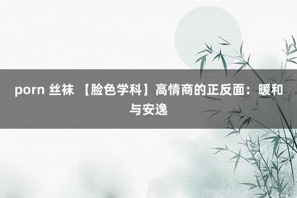 porn 丝袜 【脸色学科】高情商的正反面：暖和与安逸