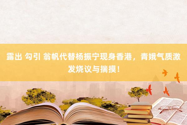 露出 勾引 翁帆代替杨振宁现身香港，青娥气质激发烧议与揣摸！