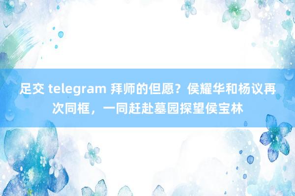 足交 telegram 拜师的但愿？侯耀华和杨议再次同框，一同赶赴墓园探望侯宝林