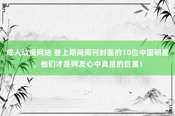 成人动漫网站 登上期间周刊封面的10位中国明星，他们才是网友心中真是的巨星！