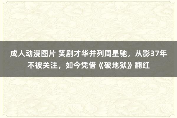 成人动漫图片 笑剧才华并列周星驰，从影37年不被关注，如今凭借《破地狱》翻红