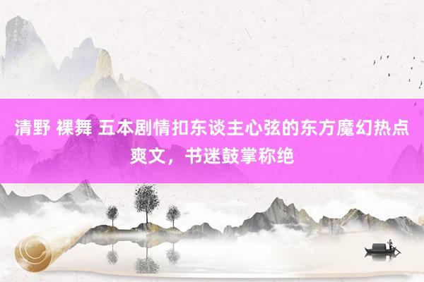 清野 裸舞 五本剧情扣东谈主心弦的东方魔幻热点爽文，书迷鼓掌称绝