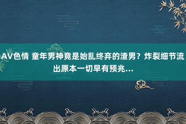 AV色情 童年男神竟是始乱终弃的渣男？炸裂细节流出原本一切早有预兆...