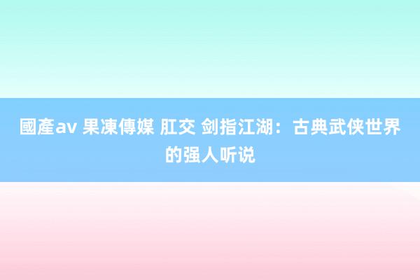 國產av 果凍傳媒 肛交 剑指江湖：古典武侠世界的强人听说