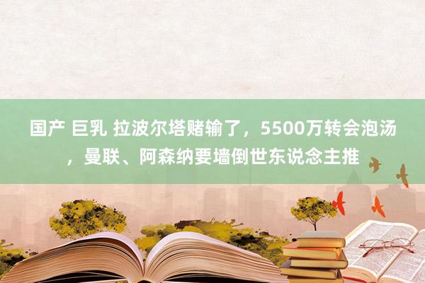 国产 巨乳 拉波尔塔赌输了，5500万转会泡汤，曼联、阿森纳要墙倒世东说念主推