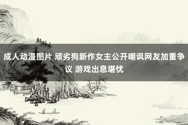 成人动漫图片 顽劣狗新作女主公开嘲讽网友加重争议 游戏出息堪忧