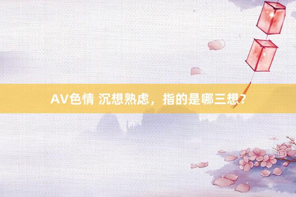 AV色情 沉想熟虑，指的是哪三想？