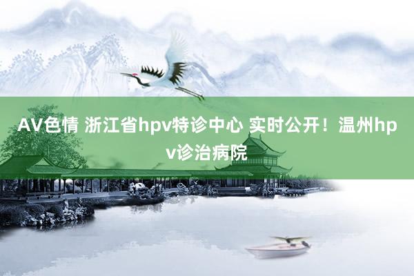 AV色情 浙江省hpv特诊中心 实时公开！温州hpv诊治病院