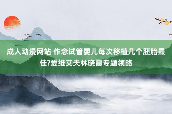 成人动漫网站 作念试管婴儿每次移植几个胚胎最佳?爱维艾夫林晓霞专题领略