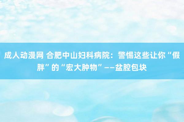 成人动漫网 合肥中山妇科病院：警惕这些让你“假胖”的“宏大肿物”——盆腔包块