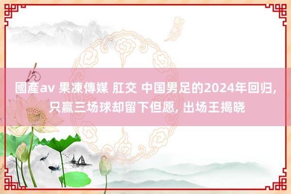 國產av 果凍傳媒 肛交 中国男足的2024年回归, 只赢三场球却留下但愿, 出场王揭晓