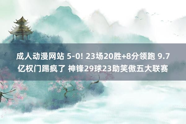 成人动漫网站 5-0! 23场20胜+8分领跑 9.7亿权门踢疯了 神锋29球23助笑傲五大联赛