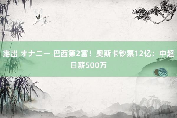 露出 オナニー 巴西第2富！奥斯卡钞票12亿：中超日薪500万