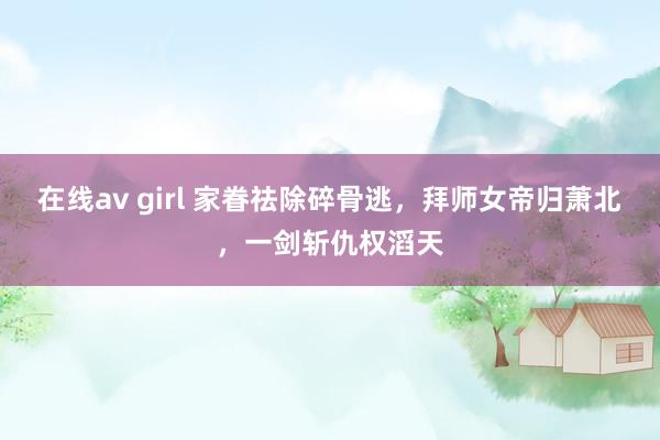 在线av girl 家眷祛除碎骨逃，拜师女帝归萧北，一剑斩仇权滔天