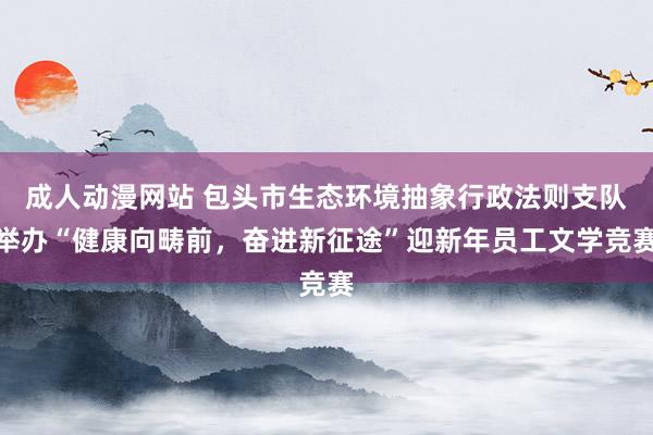 成人动漫网站 包头市生态环境抽象行政法则支队举办“健康向畴前，奋进新征途”迎新年员工文学竞赛