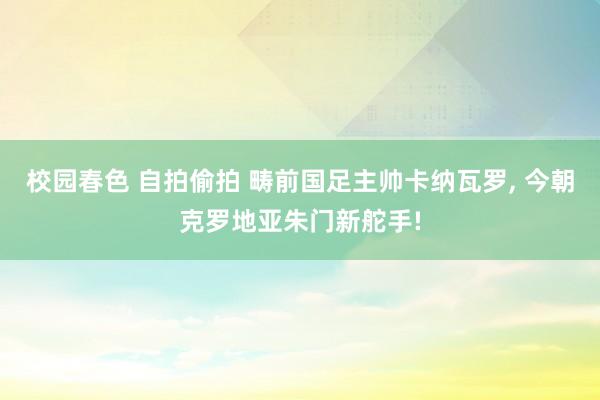 校园春色 自拍偷拍 畴前国足主帅卡纳瓦罗, 今朝克罗地亚朱门新舵手!