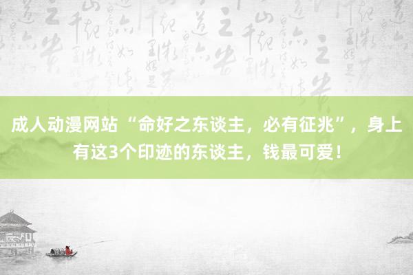 成人动漫网站 “命好之东谈主，必有征兆”，身上有这3个印迹的东谈主，钱最可爱！