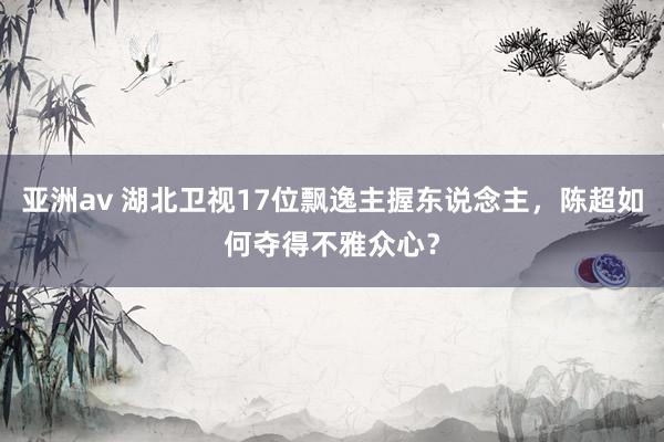 亚洲av 湖北卫视17位飘逸主握东说念主，陈超如何夺得不雅众心？