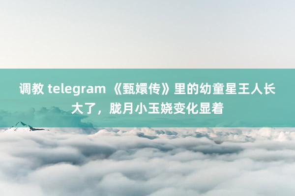 调教 telegram 《甄嬛传》里的幼童星王人长大了，胧月小玉娆变化显着