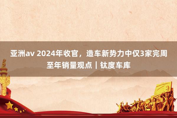 亚洲av 2024年收官，造车新势力中仅3家完周至年销量观点｜钛度车库