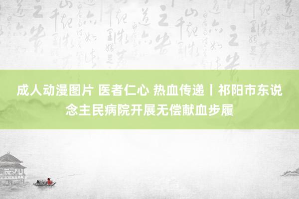 成人动漫图片 医者仁心 热血传递丨祁阳市东说念主民病院开展无偿献血步履