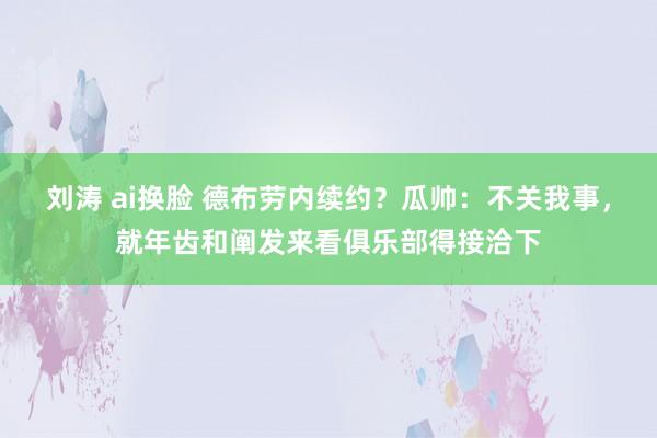 刘涛 ai换脸 德布劳内续约？瓜帅：不关我事，就年齿和阐发来看俱乐部得接洽下