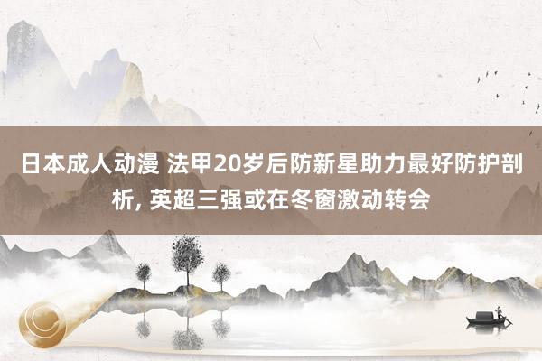 日本成人动漫 法甲20岁后防新星助力最好防护剖析, 英超三强或在冬窗激动转会