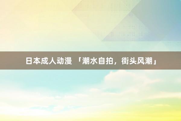 日本成人动漫 「潮水自拍，街头风潮」