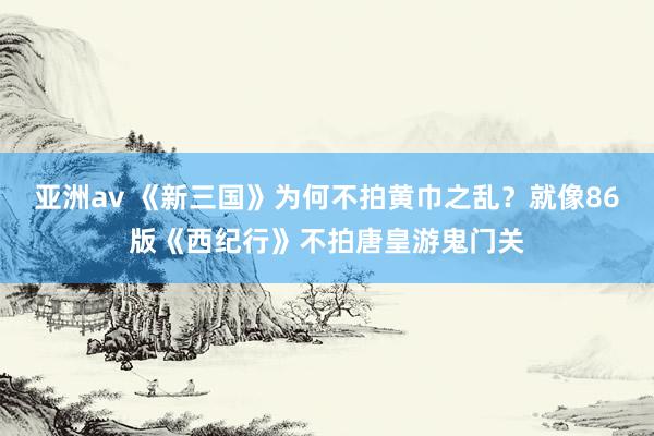 亚洲av 《新三国》为何不拍黄巾之乱？就像86版《西纪行》不拍唐皇游鬼门关