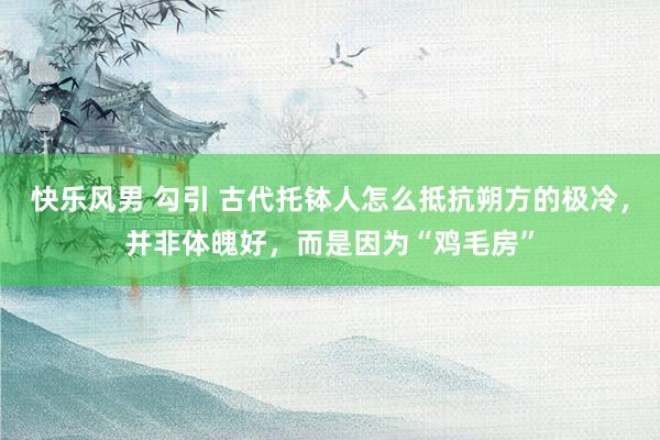 快乐风男 勾引 古代托钵人怎么抵抗朔方的极冷，并非体魄好，而是因为“鸡毛房”