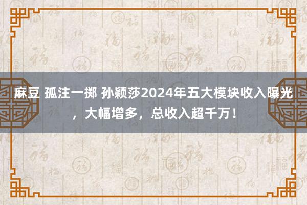 麻豆 孤注一掷 孙颖莎2024年五大模块收入曝光，大幅增多，总收入超千万！