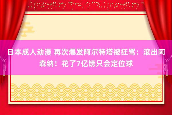 日本成人动漫 再次爆发阿尔特塔被狂骂：滚出阿森纳！花了7亿镑只会定位球