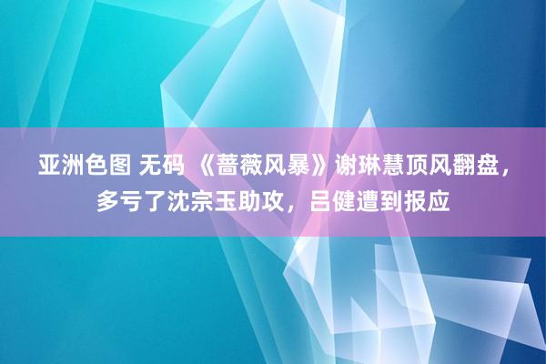 亚洲色图 无码 《蔷薇风暴》谢琳慧顶风翻盘，多亏了沈宗玉助攻，吕健遭到报应