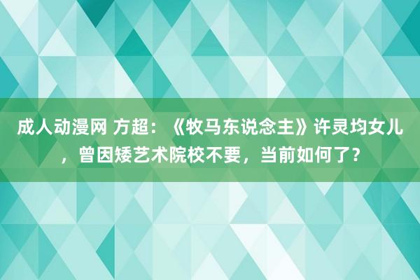 成人动漫网 方超：《牧马东说念主》许灵均女儿，曾因矮艺术院校不要，当前如何了？