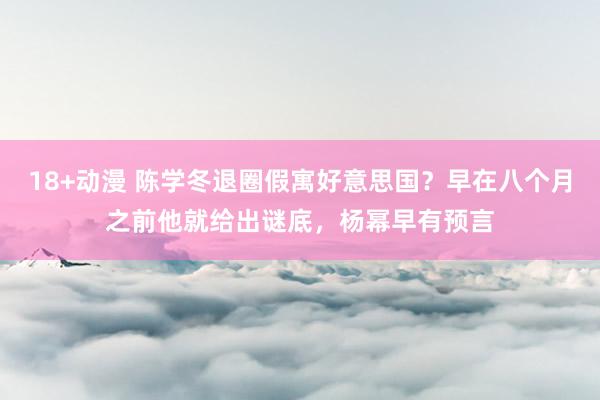 18+动漫 陈学冬退圈假寓好意思国？早在八个月之前他就给出谜底，杨幂早有预言