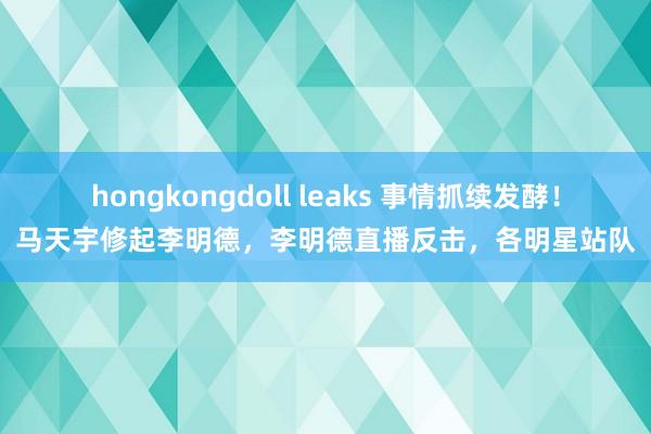 hongkongdoll leaks 事情抓续发酵！马天宇修起李明德，李明德直播反击，各明星站队