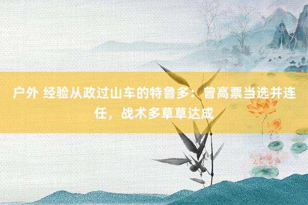 户外 经验从政过山车的特鲁多：曾高票当选并连任，战术多草草达成