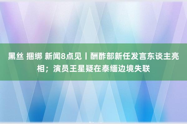 黑丝 捆绑 新闻8点见丨酬酢部新任发言东谈主亮相；演员王星疑在泰缅边境失联