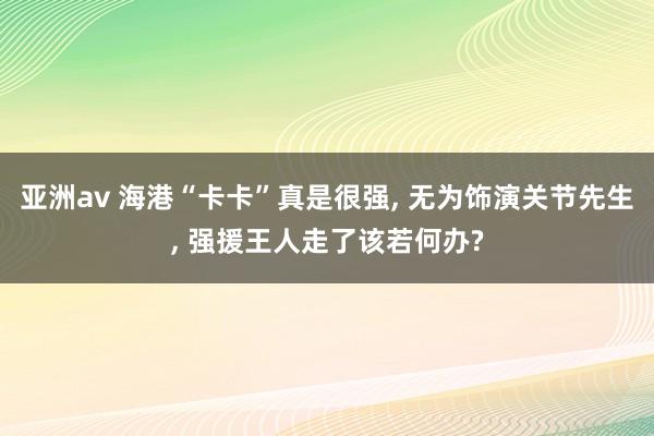 亚洲av 海港“卡卡”真是很强， 无为饰演关节先生， 强援王人走了该若何办?