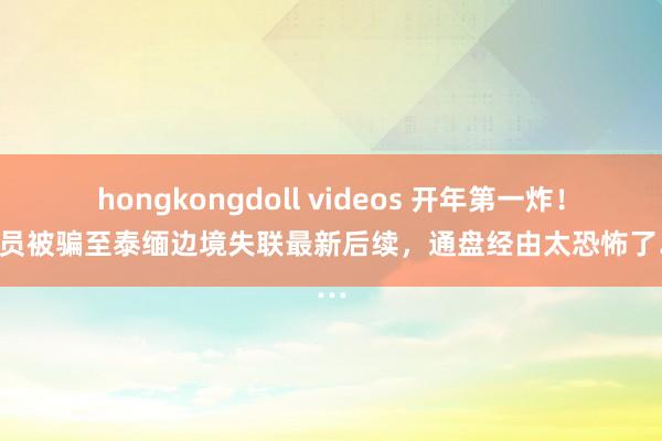 hongkongdoll videos 开年第一炸！男演员被骗至泰缅边境失联最新后续，通盘经由太恐怖了……