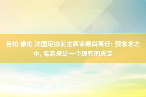 自拍 偷拍 法国足协前主席谈德尚离任: 预念念之中， 看起来是一个理智的决定