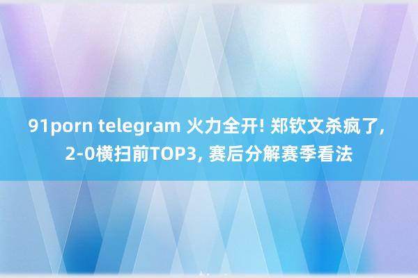 91porn telegram 火力全开! 郑钦文杀疯了， 2-0横扫前TOP3， 赛后分解赛季看法