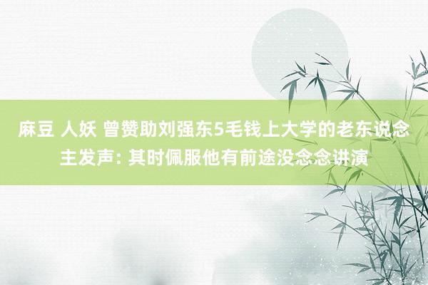 麻豆 人妖 曾赞助刘强东5毛钱上大学的老东说念主发声: 其时佩服他有前途没念念讲演