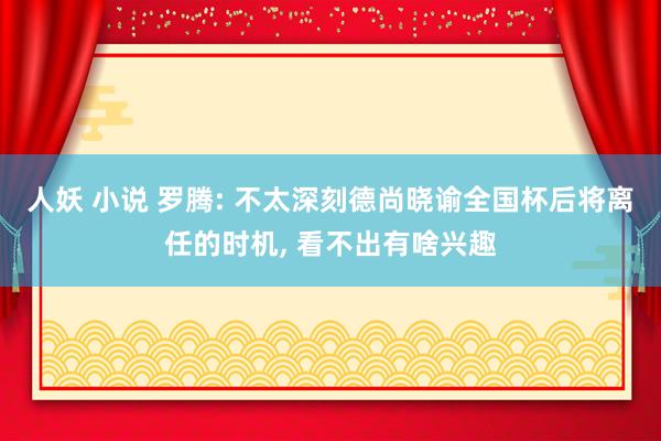 人妖 小说 罗腾: 不太深刻德尚晓谕全国杯后将离任的时机， 看不出有啥兴趣