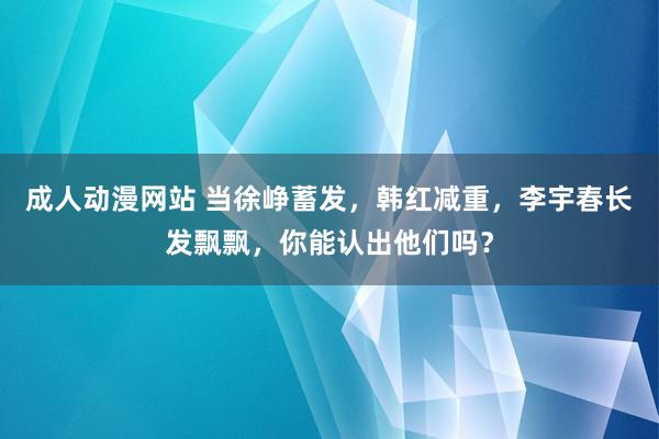 成人动漫网站 当徐峥蓄发，韩红减重，李宇春长发飘飘，你能认出他们吗？