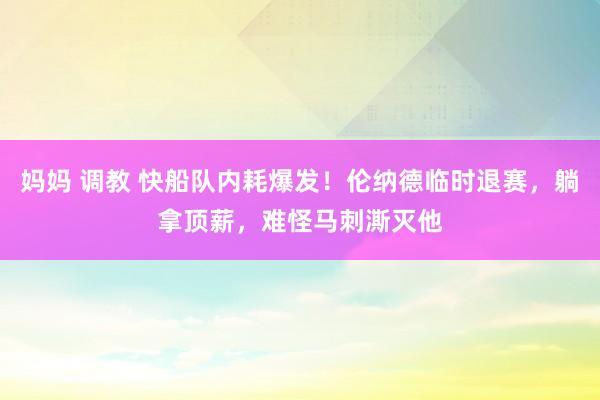 妈妈 调教 快船队内耗爆发！伦纳德临时退赛，躺拿顶薪，难怪马刺澌灭他