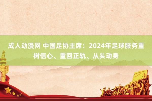 成人动漫网 中国足协主席：2024年足球服务重树信心、重回正轨、从头动身